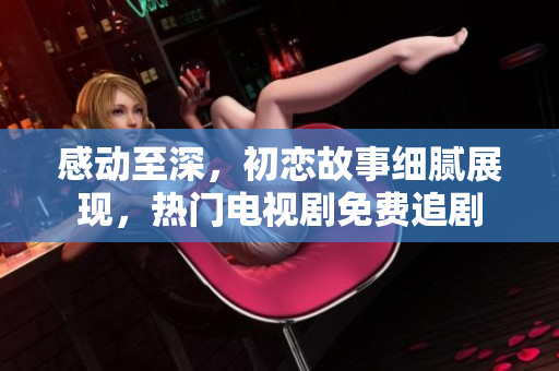 感動至深，初戀故事細膩展現(xiàn)，熱門電視劇免費追劇
