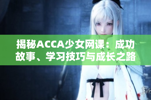 揭秘ACCA少女網(wǎng)課：成功故事、學習技巧與成長之路