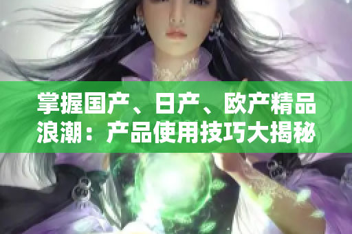 掌握國(guó)產(chǎn)、日產(chǎn)、歐產(chǎn)精品浪潮：產(chǎn)品使用技巧大揭秘