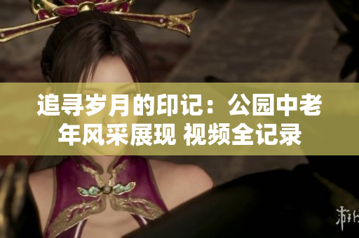 追尋歲月的印記：公園中老年風(fēng)采展現(xiàn) 視頻全記錄