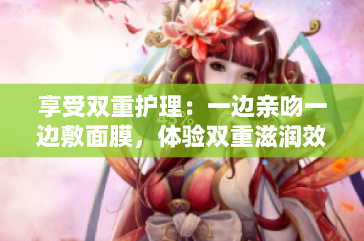 享受雙重護(hù)理：一邊親吻一邊敷面膜，體驗(yàn)雙重滋潤效果
