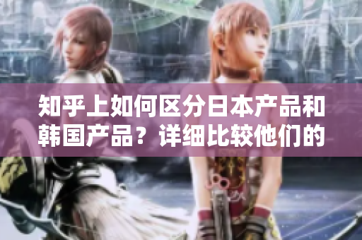知乎上如何區(qū)分日本產(chǎn)品和韓國產(chǎn)品？詳細(xì)比較他們的特點和品質(zhì)