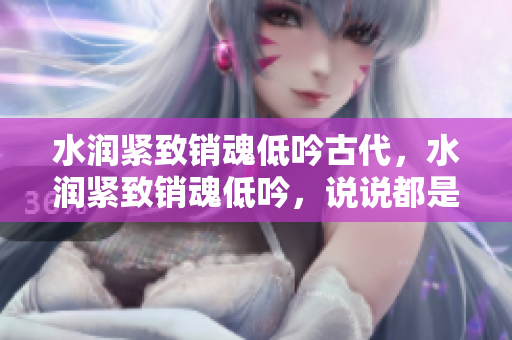 水潤(rùn)緊致銷(xiāo)魂低吟古代，水潤(rùn)緊致銷(xiāo)魂低吟，說(shuō)說(shuō)都是怎么的干對(duì)象的，睡眠を取らなくてもいい，睡覺(jué)抓著小雞一晚上會(huì)怎樣，睡過(guò)年紀(jì)最大的多少歲六十多619