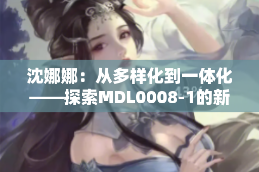 沈娜娜：從多樣化到一體化——探索MDL0008-1的新路徑