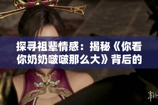 探尋祖輩情感：揭秘《你看你奶奶啵啵那么大》背后的故事