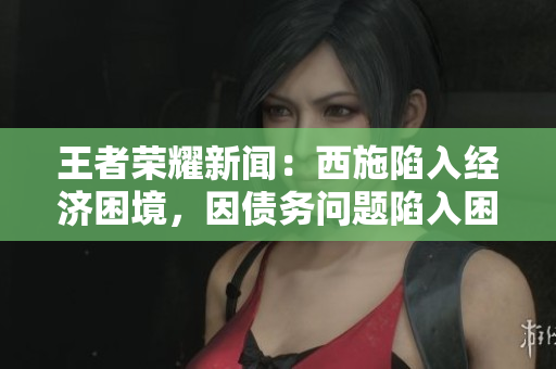 王者榮耀新聞：西施陷入經(jīng)濟困境，因債務(wù)問題陷入困境，無法擺脫