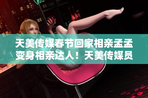 天美傳媒春節(jié)回家相親孟孟變身相親達(dá)人！天美傳媒員工“春節(jié)相親孟孟”體驗(yàn)分享