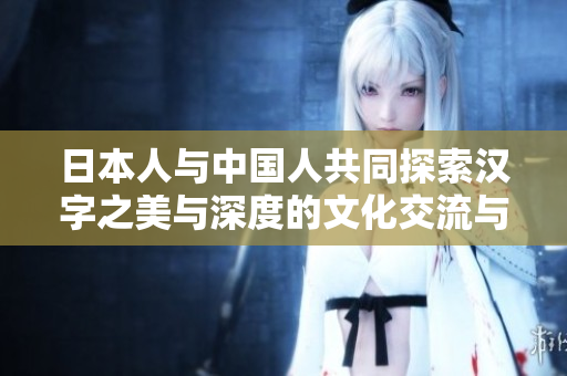 日本人與中國(guó)人共同探索漢字之美與深度的文化交流與學(xué)習(xí)