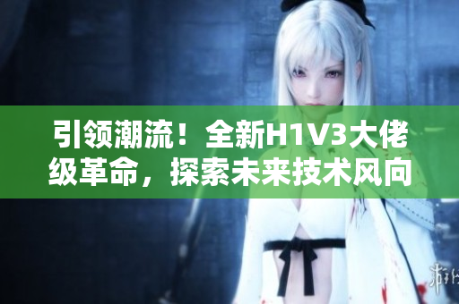 引領(lǐng)潮流！全新H1V3大佬級(jí)革命，探索未來技術(shù)風(fēng)向！