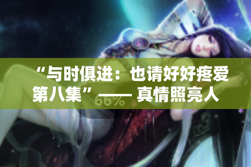 “與時(shí)俱進(jìn)：也請(qǐng)好好疼愛第八集”—— 真情照亮人生之路