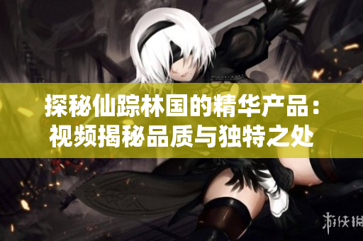 探秘仙蹤林國的精華產(chǎn)品：視頻揭秘品質(zhì)與獨特之處