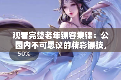 觀看完整老年鏢客集錦：公園內(nèi)不可思議的精彩鏢技，盡在這里！