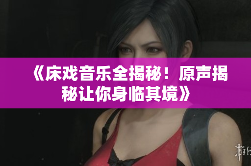 《床戲音樂全揭秘！原聲揭秘讓你身臨其境》