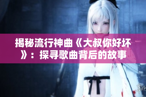 揭秘流行神曲《大叔你好壞》：探尋歌曲背后的故事