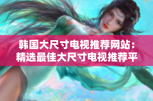 韓國大尺寸電視推薦網(wǎng)站：精選最佳大尺寸電視推薦平臺