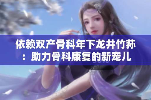 依賴雙產(chǎn)骨科年下龍井竹蓀：助力骨科康復(fù)的新寵兒