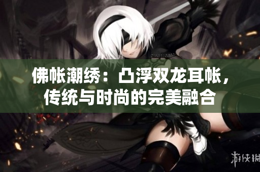 佛帳潮繡：凸浮雙龍耳帳，傳統(tǒng)與時尚的完美融合