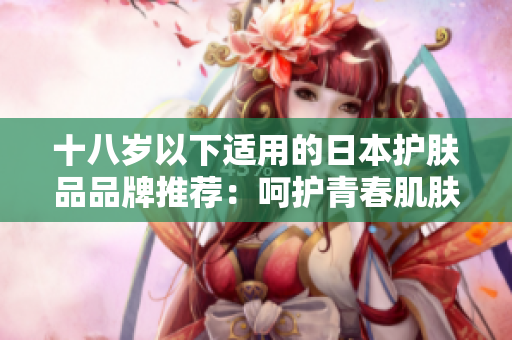 十八歲以下適用的日本護(hù)膚品品牌推薦：呵護(hù)青春肌膚的選擇