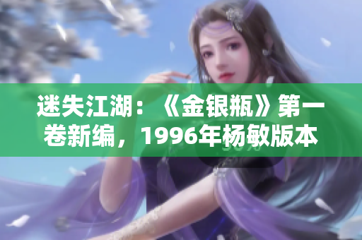迷失江湖：《金銀瓶》第一卷新編，1996年楊敏版本重磅問世，揭開懸疑篇章