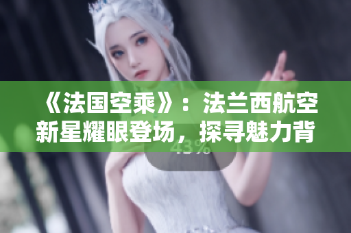 《法國空乘》：法蘭西航空新星耀眼登場，探尋魅力背后的法式風(fēng)情