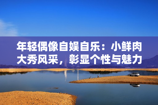 年輕偶像自娛自樂：小鮮肉大秀風(fēng)采，彰顯個(gè)性與魅力