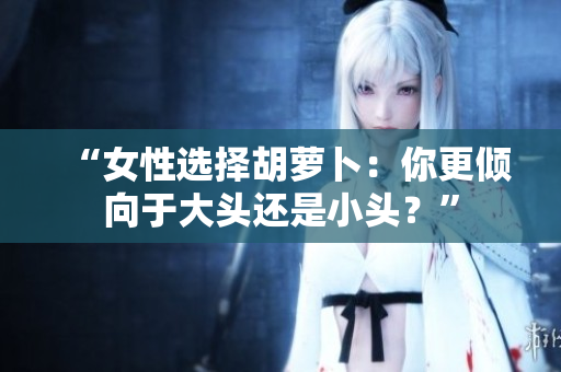 “女性選擇胡蘿卜：你更傾向于大頭還是小頭？”
