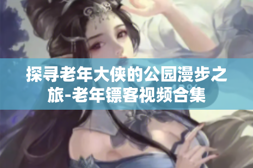 探尋老年大俠的公園漫步之旅-老年鏢客視頻合集