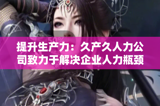 提升生產(chǎn)力：久產(chǎn)久人力公司致力于解決企業(yè)人力瓶頸
