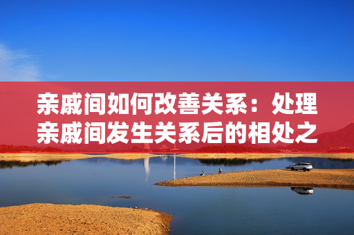 親戚間如何改善關(guān)系：處理親戚間發(fā)生關(guān)系后的相處之道
