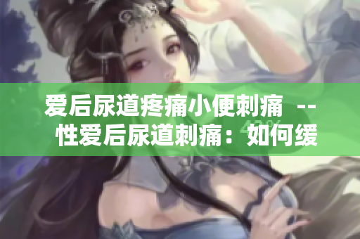 愛后尿道疼痛小便刺痛  --  性愛后尿道刺痛：如何緩解？