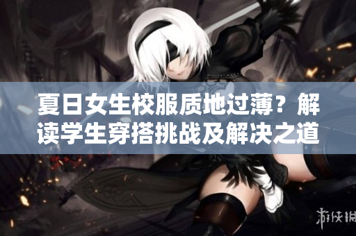 夏日女生校服質(zhì)地過(guò)?。拷庾x學(xué)生穿搭挑戰(zhàn)及解決之道