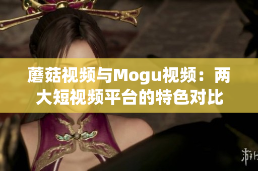 蘑菇視頻與Mogu視頻：兩大短視頻平臺(tái)的特色對(duì)比