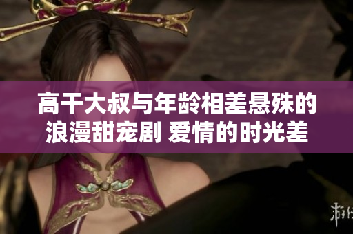 高干大叔與年齡相差懸殊的浪漫甜寵劇 愛情的時(shí)光差