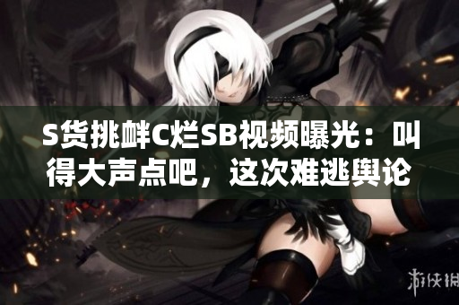 S貨挑釁C爛SB視頻曝光：叫得大聲點(diǎn)吧，這次難逃輿論風(fēng)暴!