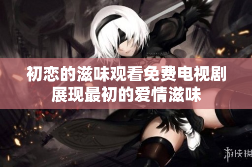 初戀的滋味觀看免費(fèi)電視劇展現(xiàn)最初的愛情滋味