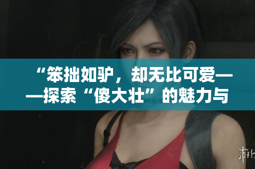 “笨拙如驢，卻無(wú)比可愛(ài)——探索“傻大壯”的魅力與價(jià)值”