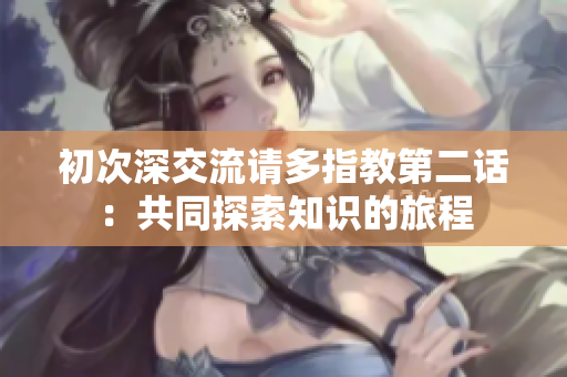 初次深交流請(qǐng)多指教第二話：共同探索知識(shí)的旅程