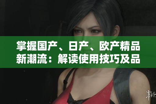 掌握國(guó)產(chǎn)、日產(chǎn)、歐產(chǎn)精品新潮流：解讀使用技巧及品質(zhì)優(yōu)勢(shì)