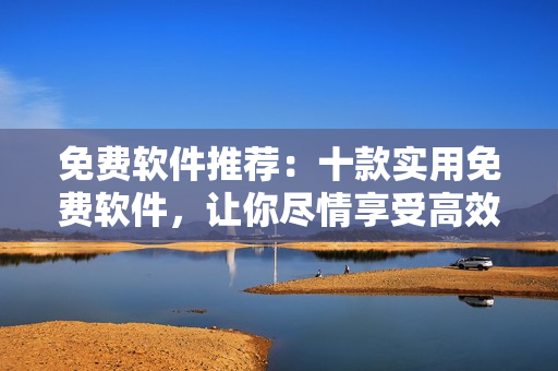 免費軟件推薦：十款實用免費軟件，讓你盡情享受高效便捷的工作生活