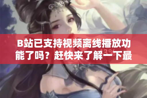 B站已支持視頻離線播放功能了嗎？趕快來了解一下最新隱秘技巧