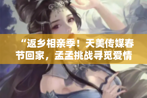 “返鄉(xiāng)相親季！天美傳媒春節(jié)回家，孟孟挑戰(zhàn)尋覓愛情新篇章！”