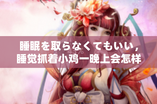 睡眠を取らなくてもいい，睡覺抓著小雞一晚上會怎樣，睡過年紀(jì)最大的多少歲六十多，水潤緊致銷魂低吟古代，水潤緊致銷魂低吟，說說都是怎么的干對象的532