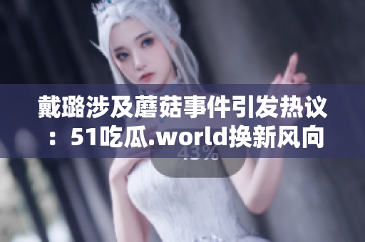 戴璐涉及蘑菇事件引發(fā)熱議：51吃瓜.world換新風(fēng)向