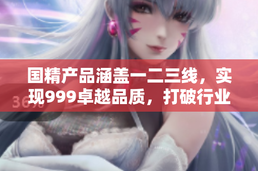 國精產(chǎn)品涵蓋一二三線，實(shí)現(xiàn)999卓越品質(zhì)，打破行業(yè)界限