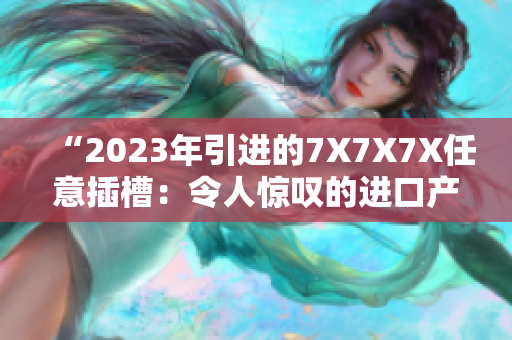“2023年引進(jìn)的7X7X7X任意插槽：令人驚嘆的進(jìn)口產(chǎn)品熱潮”