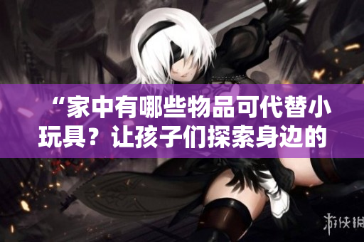 “家中有哪些物品可代替小玩具？讓孩子們探索身邊的奇妙世界！”