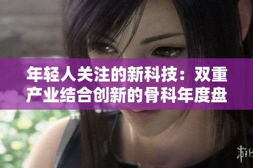 年輕人關(guān)注的新科技：雙重產(chǎn)業(yè)結(jié)合創(chuàng)新的骨科年度盤點(diǎn)