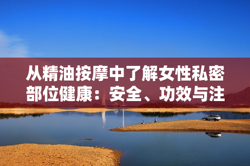 從精油按摩中了解女性私密部位健康：安全、功效與注意事項(xiàng)