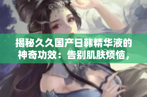揭秘久久國(guó)產(chǎn)日韓精華液的神奇功效：告別肌膚煩惱，煥發(fā)青春光彩！