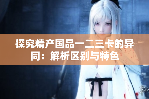 探究精產(chǎn)國品一二三卡的異同：解析區(qū)別與特色